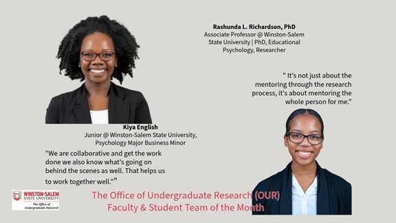 Promotional graphic for Winston-Salem State University Office of Undergraduate Research Faculty & Student Team of the Month.  Top left: Portrait of a smiling woman with glasses wearing a black blazer and white shirt. Top right text reads: “Rashunda L. Richardson, PhD Associate Professor @ Winston-Salem State University | PhD, Educational Psychology, Researcher”  Center: Portrait of a smiling young woman with glasses wearing a black blazer and light blue shirt. Text beneath the left portrait reads: “Kiya English Junior @ Winston-Salem State University, Psychology Major Business Minor”  Quote text on left reads: “We are collaborative and get the work done we also know what’s going on behind the scenes as well. That helps us to work together well."”  Quote text on right reads: " It's not just about the mentoring through the research process, it's about mentoring the whole person for me."  Bottom left includes Winston-Salem State University Office of Undergraduate Research logo.  Bottom center text in red reads: “The Office of Undergraduate Research (OUR) Faculty & Student Team of the Month”