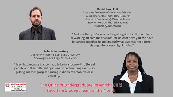 Promotional graphic for Winston-Salem State University Office of Undergraduate Research Faculty & Student Team of the Month.  Top left: Portrait of a man with a beard wearing a dark suit, black shirt, and tie. Top center text reads: “Daniel Rose, PhD Associate Professor of Sociology, Principal Investigator of the HUD HBCU Research Center of Excellence @ Winston-Salem State University | PhD, Educational Psychology, Researcher”  Center right quote reads: " And whether you're researching alongside faculty members or working off campus or an athlete or what have you, we have to partner together to understand what students need to get through these very high hurdles."  Bottom right: Portrait of a woman wearing a black blazer and white collared shirt.  Center text beneath the left portrait reads: “Jadazia Jones-Gray Junior @ Winston-Salem State University, Sociology Major, Legal Studies Minor”  Bottom left quote reads: " I say that because it allows you to be in a room with different people and their different opinions on certain things and also getting another grasp of housing in different areas, which is amazing."  Bottom left includes Winston-Salem State University Office of Undergraduate Research logo.  Bottom center text in red reads: “The Office of Undergraduate Research (OUR) Faculty & Student Team of the Month”