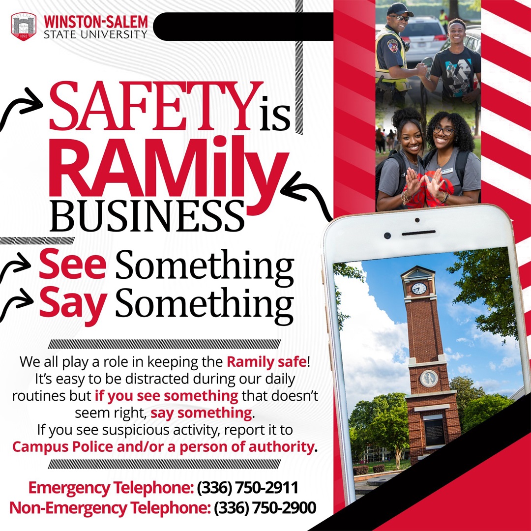 Winston-Salem State University Safety is Ramily Business - See something, say something - We all play a role in keeping the Ramily safe! It's easy to be distracted during our daily routines but if you see something that doesn't seem right, say something. If you see suspicious activity, report it to Campus Police and/or a person of authority. Emergency Telephone: (336) 750-2911 Non-Emergency Telephone: (336) 750-2900